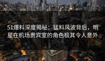 51爆料深度揭秘：猛料风波背后，明星在机场贵宾室的角色极其令人意外