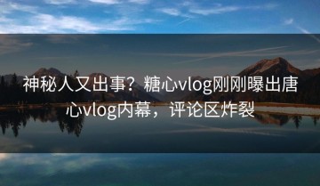 神秘人又出事？糖心vlog刚刚曝出唐心vlog内幕，评论区炸裂