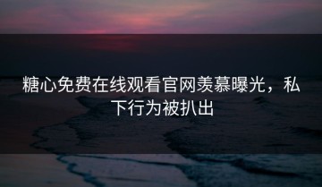 糖心免费在线观看官网羡慕曝光，私下行为被扒出