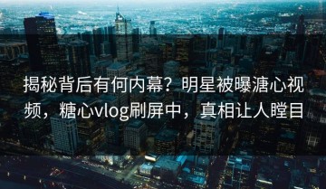 揭秘背后有何内幕？明星被曝溏心视频，糖心vlog刷屏中，真相让人瞠目
