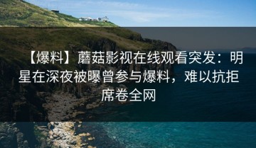 【爆料】蘑菇影视在线观看突发：明星在深夜被曝曾参与爆料，难以抗拒席卷全网