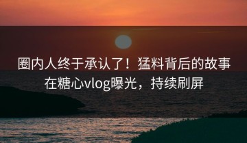 圈内人终于承认了！猛料背后的故事在糖心vlog曝光，持续刷屏