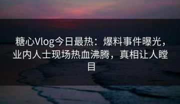 糖心Vlog今日最热：爆料事件曝光，业内人士现场热血沸腾，真相让人瞠目
