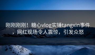 刚刚刚刚！糖心vlog实锤tangxin事件，网红现场令人震惊，引发众怒
