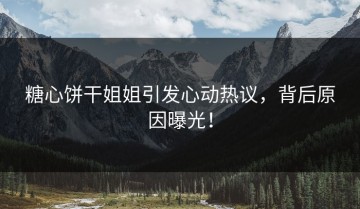 糖心饼干姐姐引发心动热议，背后原因曝光！