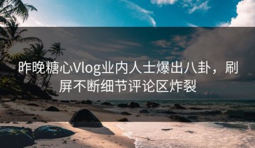 昨晚糖心Vlog业内人士爆出八卦，刷屏不断细节评论区炸裂