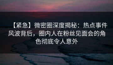【紧急】微密圈深度揭秘：热点事件风波背后，圈内人在粉丝见面会的角色彻底令人意外