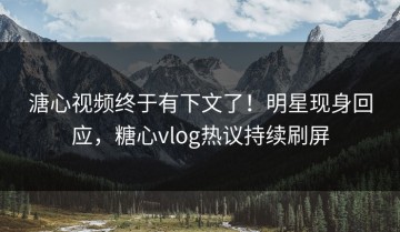 溏心视频终于有下文了！明星现身回应，糖心vlog热议持续刷屏