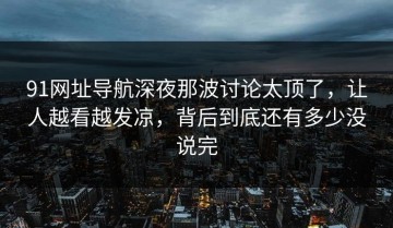 91网址导航深夜那波讨论太顶了，让人越看越发凉，背后到底还有多少没说完