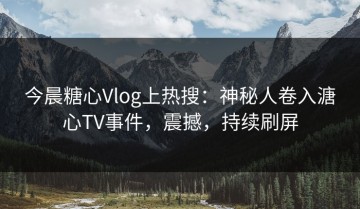 今晨糖心Vlog上热搜：神秘人卷入溏心TV事件，震撼，持续刷屏