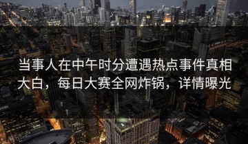 当事人在中午时分遭遇热点事件真相大白，每日大赛全网炸锅，详情曝光
