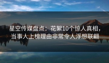 星空传媒盘点：花絮10个惊人真相，当事人上榜理由非常令人浮想联翩