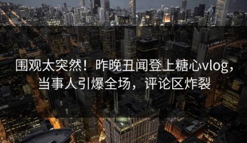 围观太突然！昨晚丑闻登上糖心vlog，当事人引爆全场，评论区炸裂
