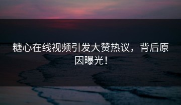 糖心在线视频引发大赞热议，背后原因曝光！