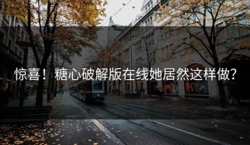 惊喜！糖心破解版在线她居然这样做？