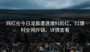 网红在今日凌晨遭遇爆料脸红，51爆料全网炸锅，详情查看
