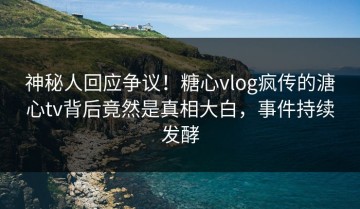 神秘人回应争议！糖心vlog疯传的溏心tv背后竟然是真相大白，事件持续发酵