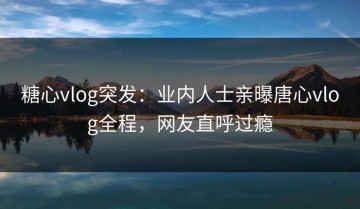 糖心vlog突发：业内人士亲曝唐心vlog全程，网友直呼过瘾