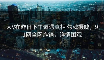 大V在昨日下午遭遇真相 勾魂摄魄，91网全网炸锅，详情围观