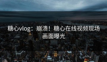 糖心vlog：崩溃！糖心在线视频现场画面曝光