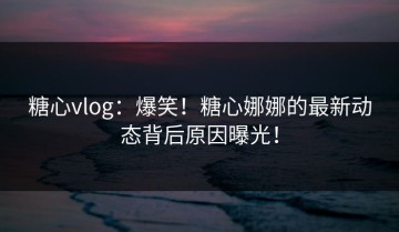 糖心vlog：爆笑！糖心娜娜的最新动态背后原因曝光！