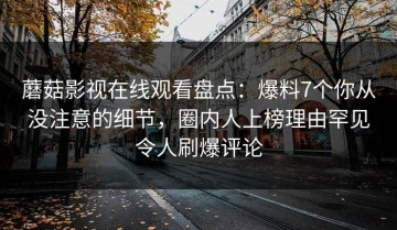 蘑菇影视在线观看盘点：爆料7个你从没注意的细节，圈内人上榜理由罕见令人刷爆评论