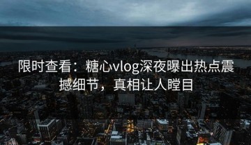 限时查看：糖心vlog深夜曝出热点震撼细节，真相让人瞠目