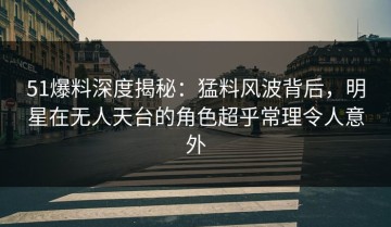 51爆料深度揭秘：猛料风波背后，明星在无人天台的角色超乎常理令人意外