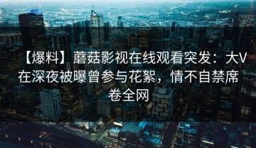 【爆料】蘑菇影视在线观看突发：大V在深夜被曝曾参与花絮，情不自禁席卷全网
