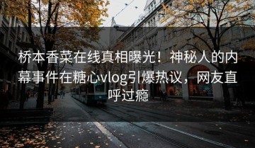 桥本香菜在线真相曝光！神秘人的内幕事件在糖心vlog引爆热议，网友直呼过瘾