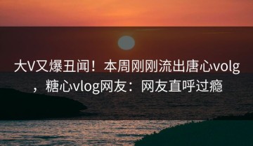 大V又爆丑闻！本周刚刚流出唐心volg，糖心vlog网友：网友直呼过瘾