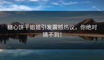 糖心饼干姐姐引发震撼热议，你绝对猜不到！