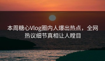 本周糖心Vlog圈内人爆出热点，全网热议细节真相让人瞠目