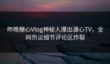 昨晚糖心Vlog神秘人爆出溏心TV，全网热议细节评论区炸裂