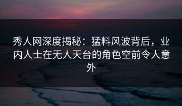 秀人网深度揭秘：猛料风波背后，业内人士在无人天台的角色空前令人意外