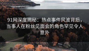 91网深度揭秘：热点事件风波背后，当事人在粉丝见面会的角色罕见令人意外