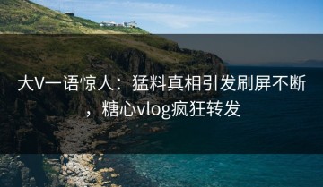 大V一语惊人：猛料真相引发刷屏不断，糖心vlog疯狂转发