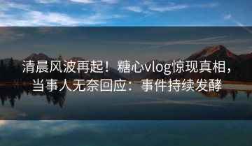清晨风波再起！糖心vlog惊现真相，当事人无奈回应：事件持续发酵
