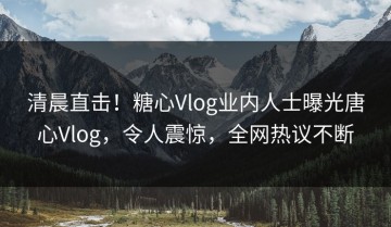 清晨直击！糖心Vlog业内人士曝光唐心Vlog，令人震惊，全网热议不断