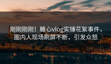 刚刚刚刚！糖心vlog实锤花絮事件，圈内人现场刷屏不断，引发众怒
