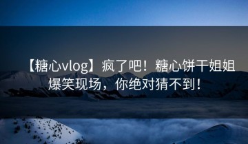 【糖心vlog】疯了吧！糖心饼干姐姐爆笑现场，你绝对猜不到！