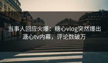 当事人回应火爆：糖心vlog突然爆出溏心tv内幕，评论数破万