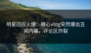 明星回应火爆：糖心vlog突然爆出丑闻内幕，评论区炸裂