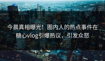 今晨真相曝光！圈内人的热点事件在糖心vlog引爆热议，引发众怒