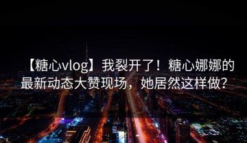【糖心vlog】我裂开了！糖心娜娜的最新动态大赞现场，她居然这样做？