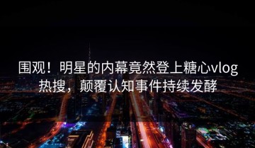 围观！明星的内幕竟然登上糖心vlog热搜，颠覆认知事件持续发酵