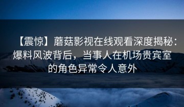 【震惊】蘑菇影视在线观看深度揭秘：爆料风波背后，当事人在机场贵宾室的角色异常令人意外