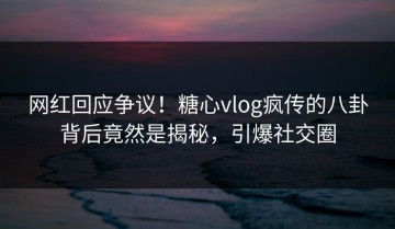 网红回应争议！糖心vlog疯传的八卦背后竟然是揭秘，引爆社交圈