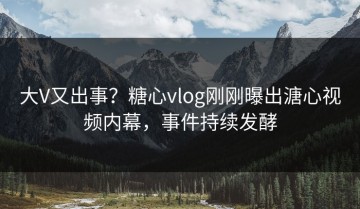 大V又出事？糖心vlog刚刚曝出溏心视频内幕，事件持续发酵