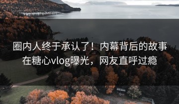 圈内人终于承认了！内幕背后的故事在糖心vlog曝光，网友直呼过瘾